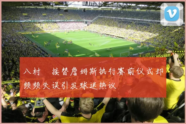 八村塁接替詹姆斯执行赛前仪式却频频失误引发球迷热议